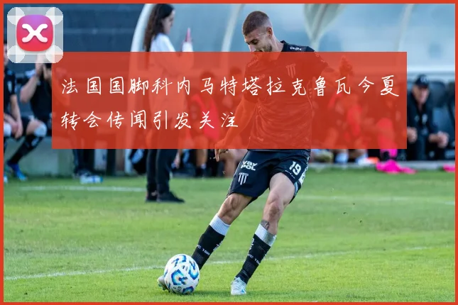 法国国脚科内马特塔拉克鲁瓦今夏转会传闻引发关注