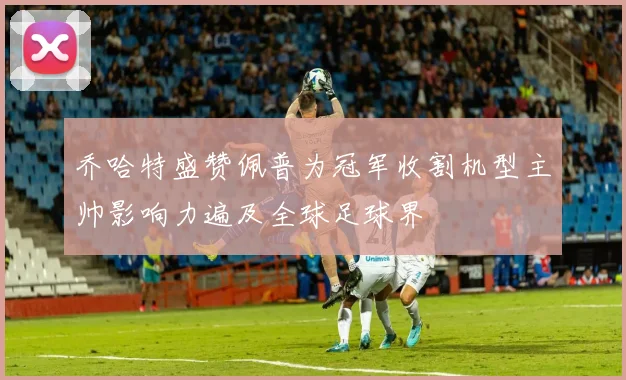 乔哈特盛赞佩普为冠军收割机型主帅影响力遍及全球足球界