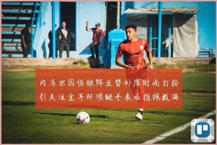 内马尔因伤缺阵坐替补席时尚打扮引关注金耳环项链手表戒指佩戴满身
