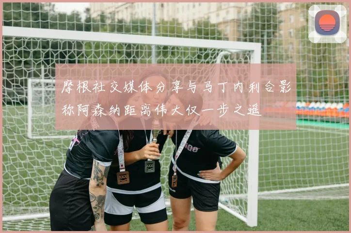 摩根社交媒体分享与马丁内利合影称阿森纳距离伟大仅一步之遥