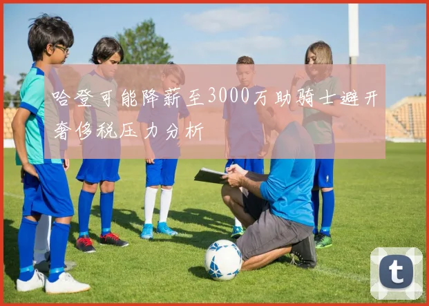 哈登可能降薪至3000万助骑士避开奢侈税压力分析