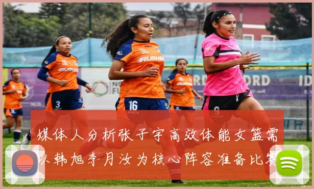 媒体人分析张子宇高效体能女篮需以韩旭李月汝为核心阵容准备比赛