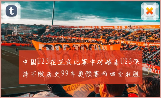 中国U23在正式比赛中对越南U23保持不败历史99年奥预赛两回合狂胜7-0