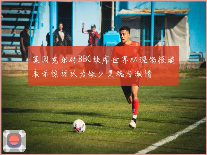 莱因克尔对BBC缺席世界杯现场报道表示惊讶认为缺少灵魂与激情