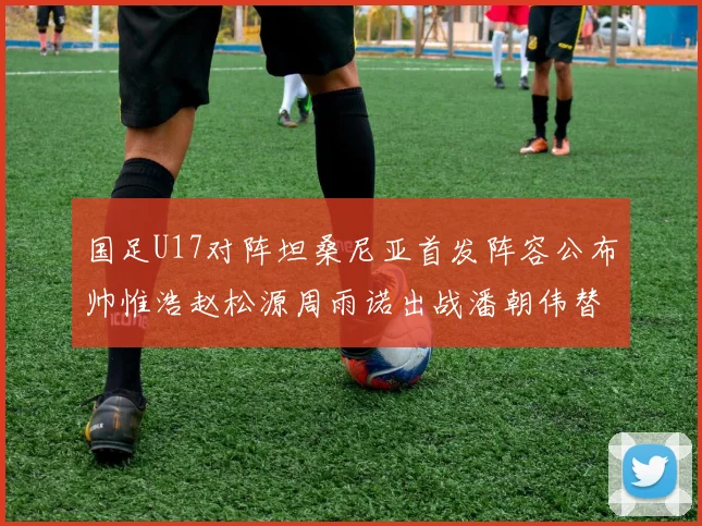 国足U17对阵坦桑尼亚首发阵容公布帅惟浩赵松源周雨诺出战潘朝伟替补