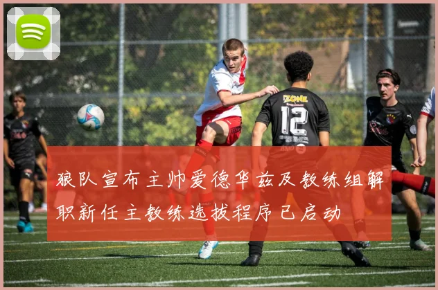 狼队宣布主帅爱德华兹及教练组解职新任主教练选拔程序已启动