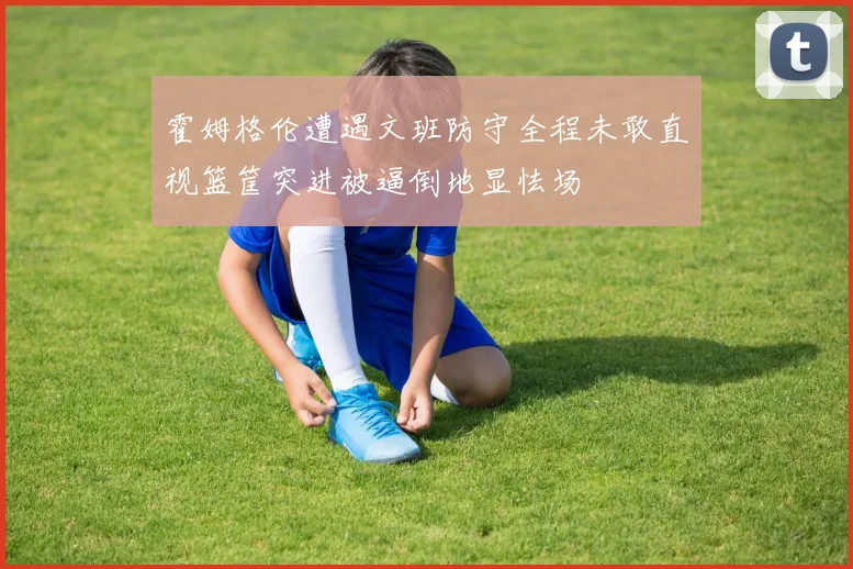 霍姆格伦遭遇文班防守全程未敢直视篮筐突进被逼倒地显怯场
