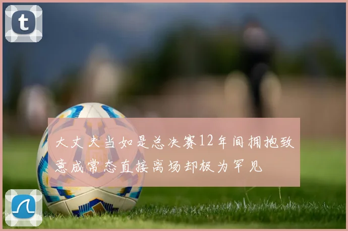 大丈夫当如是总决赛12年间拥抱致意成常态直接离场却极为罕见