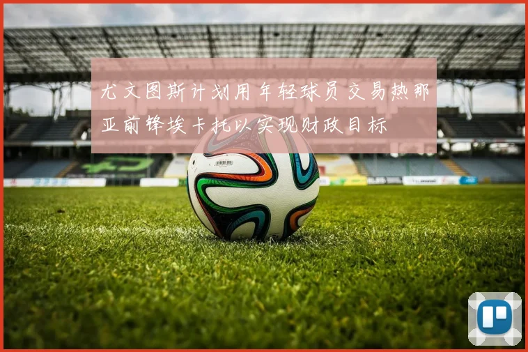 尤文图斯计划用年轻球员交易热那亚前锋埃卡托以实现财政目标