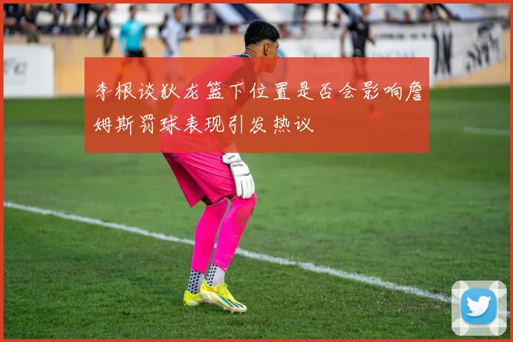 李根谈狄龙篮下位置是否会影响詹姆斯罚球表现引发热议