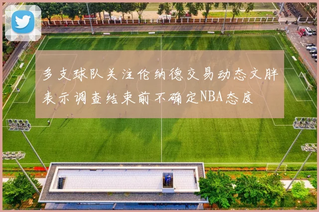 多支球队关注伦纳德交易动态文胖表示调查结束前不确定NBA态度