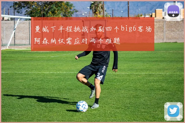 曼城下半程挑战加剧四个big6客场阿森纳仅需应对两个难题