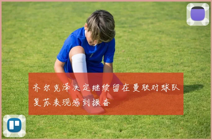齐尔克泽决定继续留在曼联对球队复苏表现感到振奋