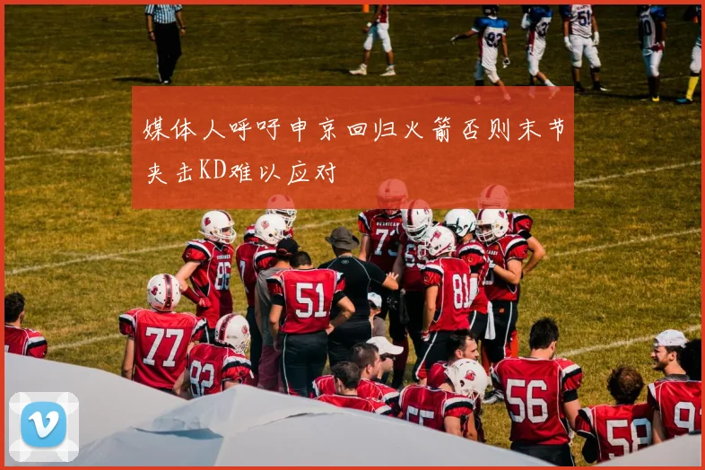 媒体人呼吁申京回归火箭否则末节夹击KD难以应对