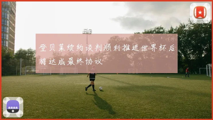 登贝莱续约谈判顺利推进世界杯后将达成最终协议