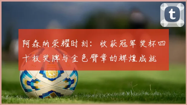 阿森纳荣耀时刻：收获冠军奖杯四十枚奖牌与金色臂章的辉煌成就