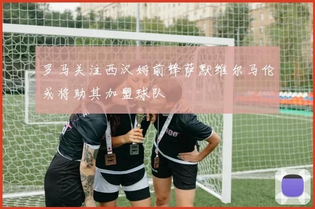 罗马关注西汉姆前锋萨默维尔马伦或将助其加盟球队